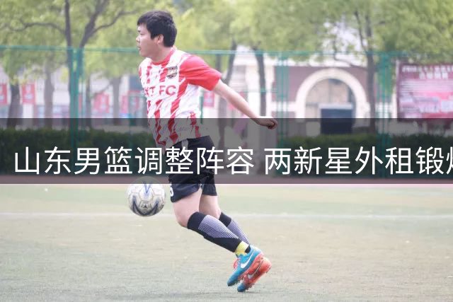 山东男篮调整阵容 两新星外租锻炼